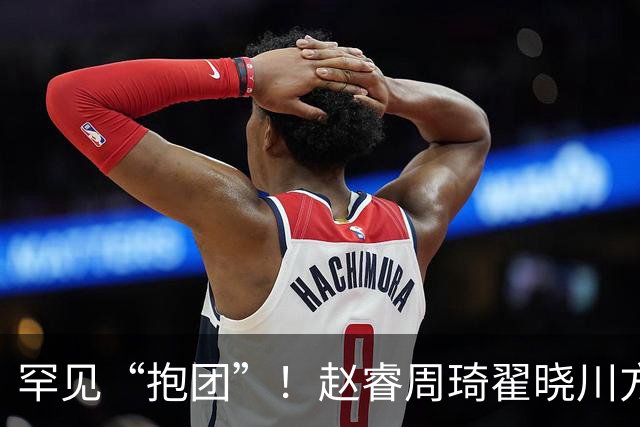 罕见“抱团”！赵睿周琦翟晓川方硕均是19年李楠任国家队主帅期间主力